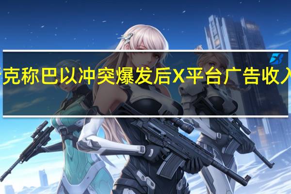 马斯克称巴以冲突爆发后X平台广告收入大幅下降