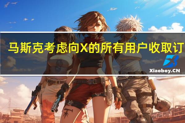 马斯克考虑向X的所有用户收取订阅费