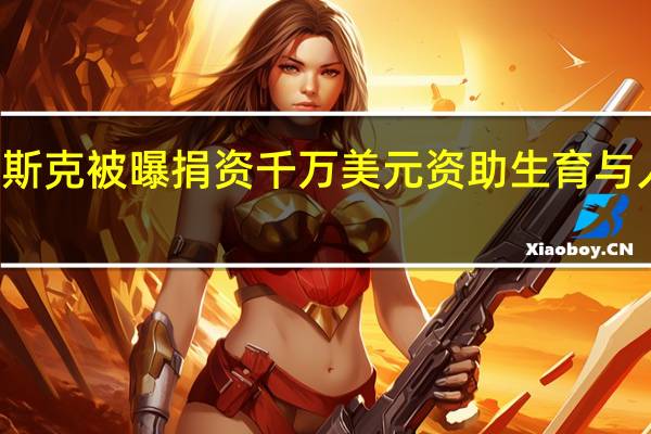 马斯克被曝捐资千万美元资助生育与人口项目