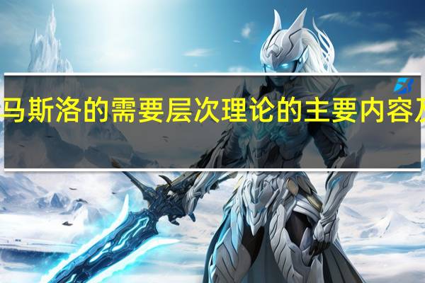 马斯洛的需要层次理论的主要内容及特点（马斯洛的需要层次理论的主要内容）