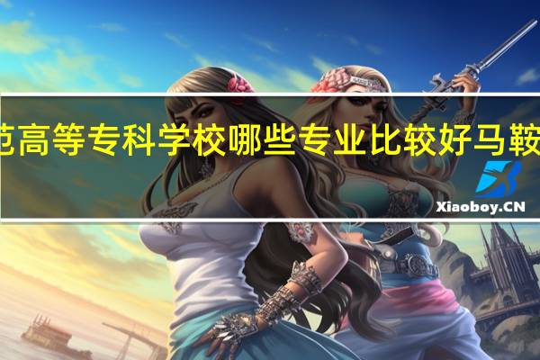 马鞍山师范高等专科学校哪些专业比较好 马鞍山师范高等专科
