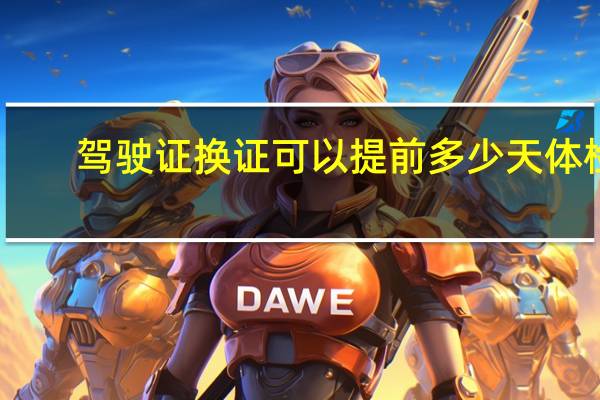 驾驶证换证可以提前多少天体检(驾驶证换证可以提前多少天)