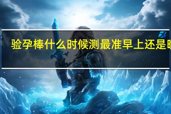 验孕棒什么时候测最准早上还是晚上（验孕棒什么时候测最准）
