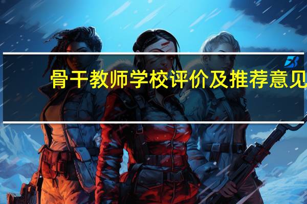 骨干教师学校评价及推荐意见（骨干教师所在学校鉴定及推荐意见）