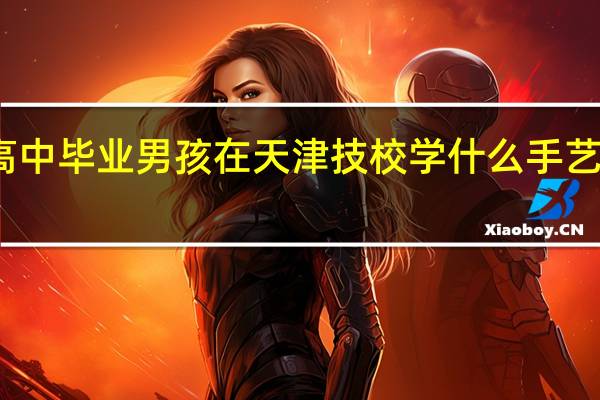 高中毕业男孩在天津技校学什么手艺有前途