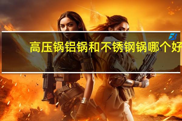 高压锅铝锅和不锈钢锅哪个好（铝锅和不锈钢锅哪个好）