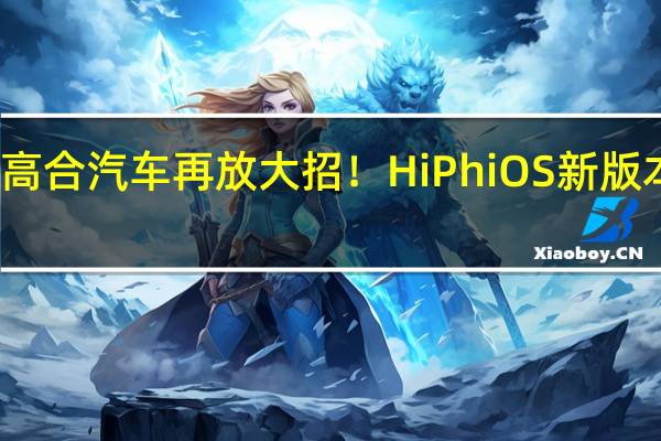 高合汽车再放大招！HiPhi OS新版本上线：增加21项新功能