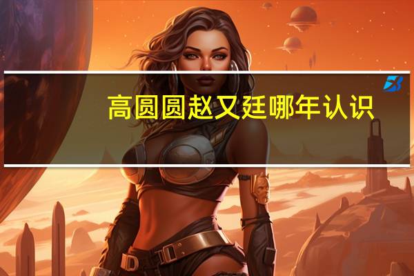 高圆圆赵又廷哪年认识（高圆圆赵又廷分手了吗）