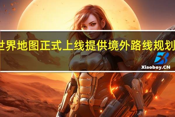 高德世界地图正式上线提供境外路线规划与导航服务