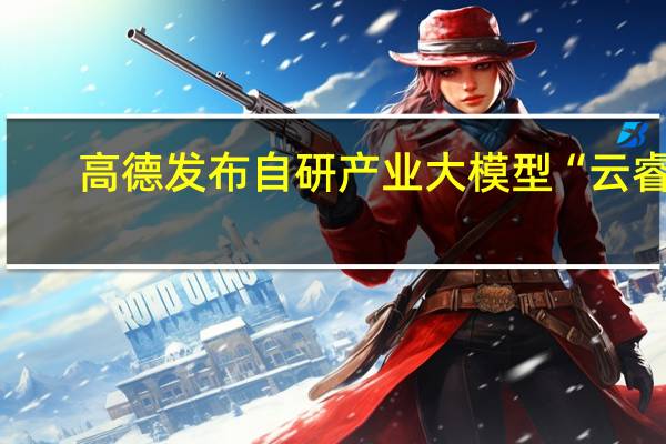 高德发布自研产业大模型“云睿”