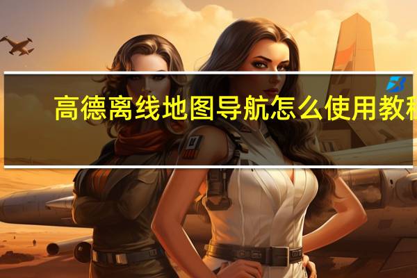 高德离线地图导航怎么使用教程（高德离线地图）