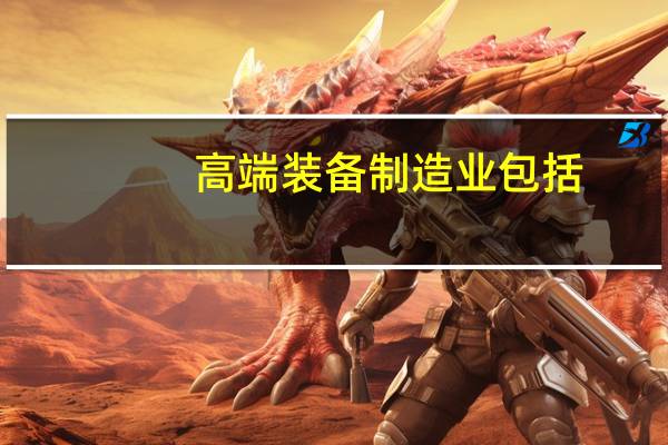高端装备制造业包括（高端装备制造业包括哪些）
