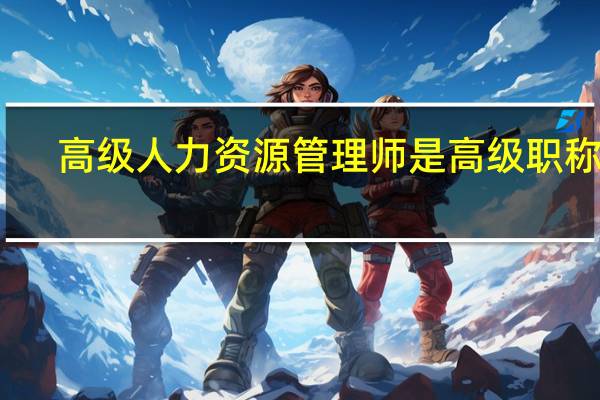 高级人力资源管理师是高级职称吗（高级人力资源管理师是高级职称）