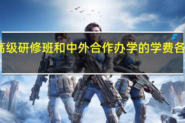 高级研修班和中外合作办学的学费各是多少