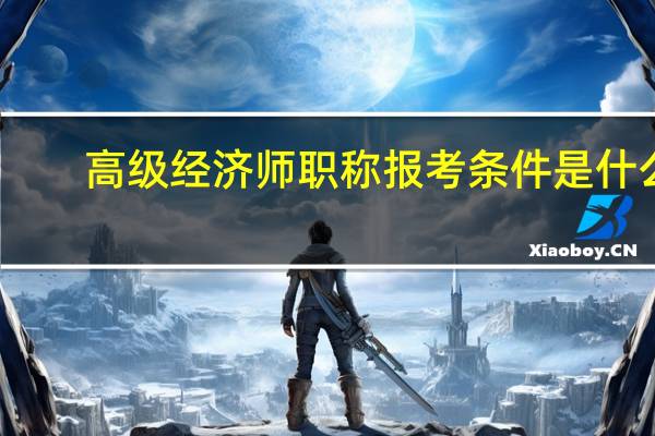 高级经济师职称报考条件是什么（申报高级经济师的步骤和条件有哪些）