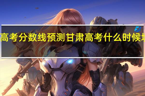 高考分数线预测 甘肃高考什么时候填志愿