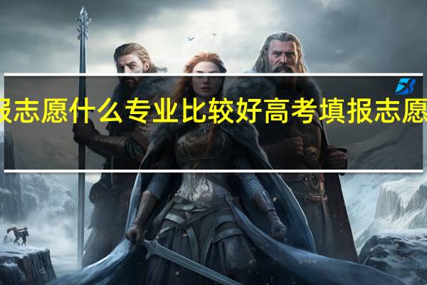 高考填报志愿什么专业比较好 高考填报志愿好专业有哪些