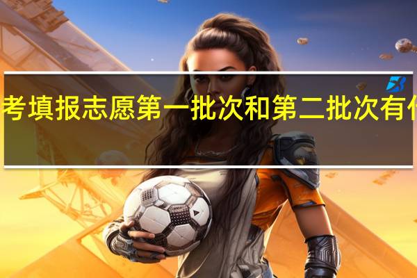高考填报志愿第一批次和第二批次有什么区别