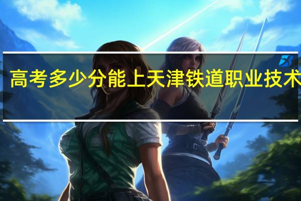 高考多少分能上天津铁道职业技术学院