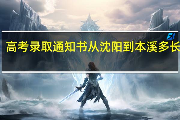 高考录取通知书从沈阳到本溪多长时间