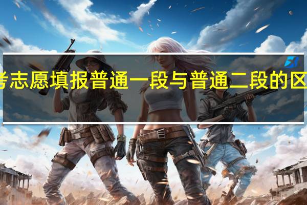高考志愿填报普通一段与普通二段的区别是什么