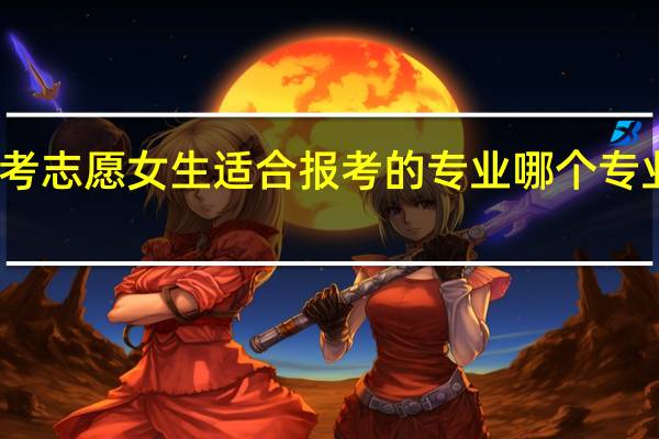 高考志愿女生适合报考的专业 哪个专业好就业