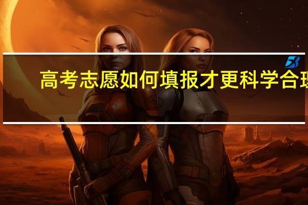 高考志愿如何填报才更科学合理