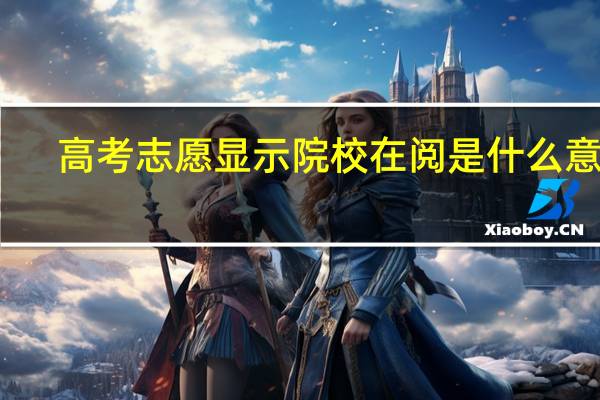高考志愿显示院校在阅是什么意思