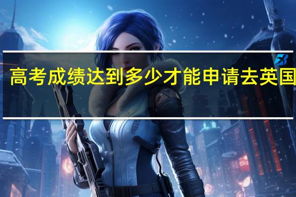 高考成绩达到多少才能申请去英国留学