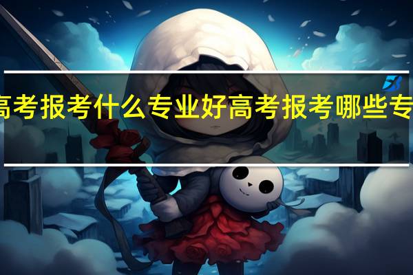 高考报考什么专业好 高考报考哪些专业较好