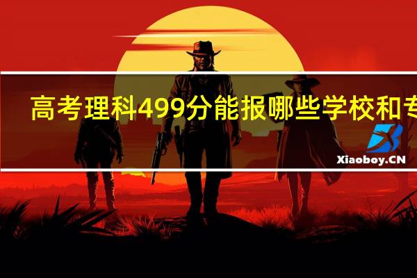 高考理科499分能报哪些学校和专业