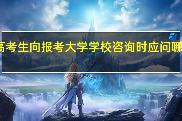 高考生向报考大学学校咨询时应问哪些信息