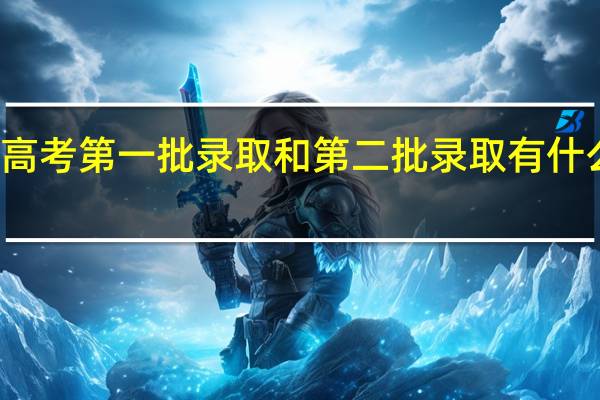 高考第一批录取和第二批录取有什么区别