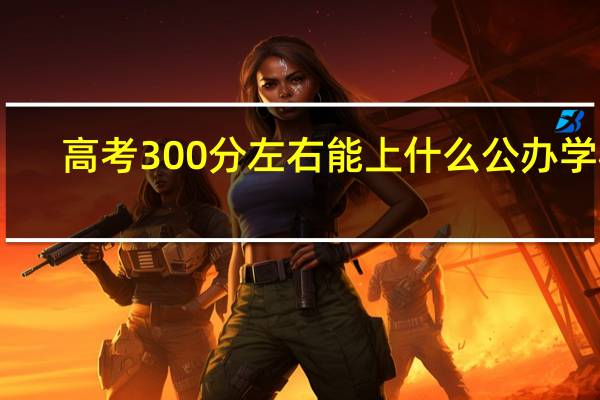 高考300分左右能上什么公办学校