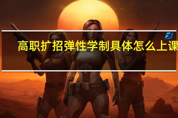 高职扩招弹性学制具体怎么上课的