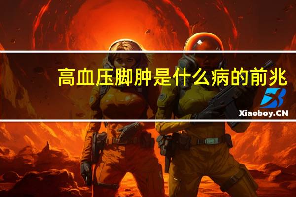高血压脚肿是什么病的前兆（脚肿是什么病的前兆）