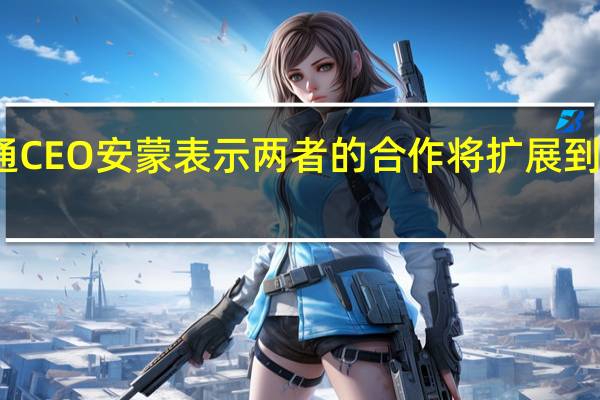 高通CEO安蒙表示两者的合作将扩展到智能手机