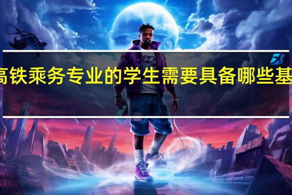 高铁乘务专业的学生需要具备哪些基本素质