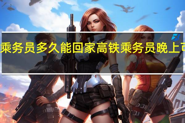 高铁乘务员多久能回家高铁乘务员晚上可以回家吗