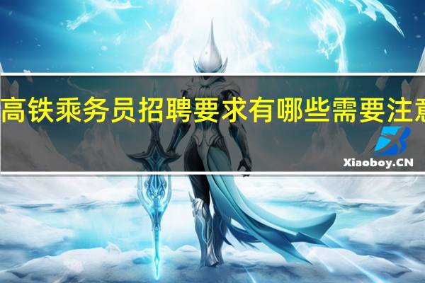 高铁乘务员招聘要求有哪些 需要注意什么（高铁招聘女乘务员要求）
