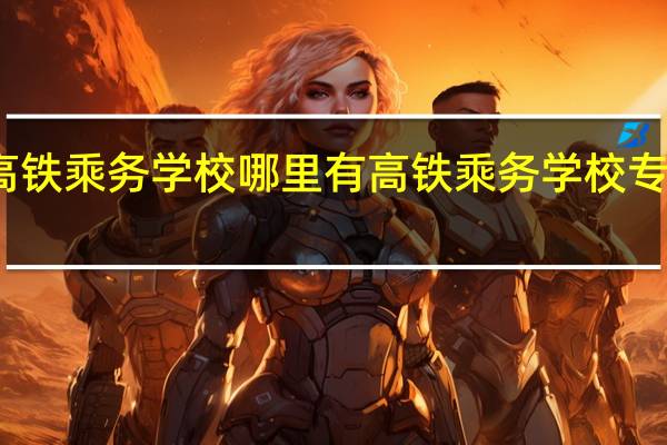 高铁乘务学校哪里有 高铁乘务学校专科学校