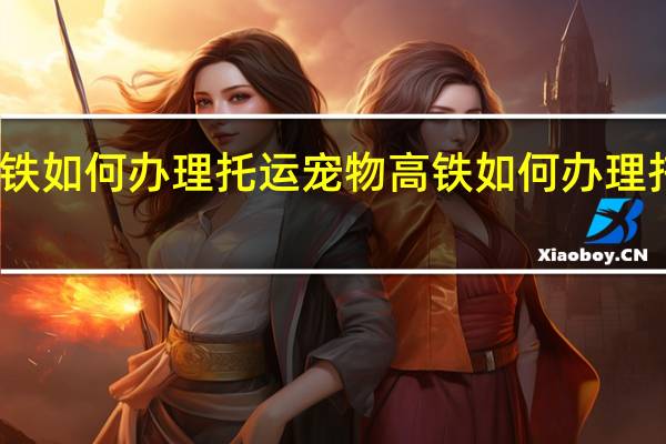 高铁如何办理托运宠物 高铁如何办理托运行李