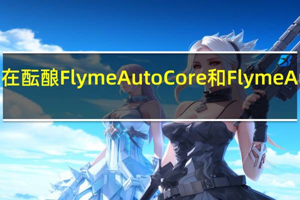 魅族内部正在酝酿FlymeAutoCore和FlymeAuto两个核心架构