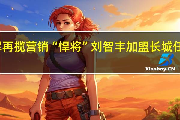 魏建军再揽营销“悍将” 刘智丰加盟长城任专项副总裁