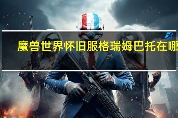 魔兽世界怀旧服格瑞姆巴托在哪里（魔兽世界怀旧服大法师雷姆托里的营地）