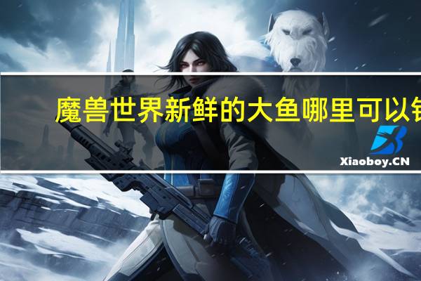 魔兽世界新鲜的大鱼哪里可以钓（魔兽世界新鲜的大鱼哪里钓的到）