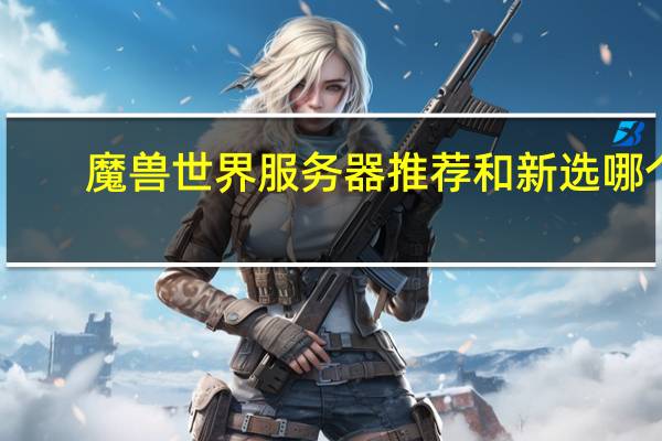 魔兽世界服务器推荐和新选哪个（魔兽世界服务器推荐）