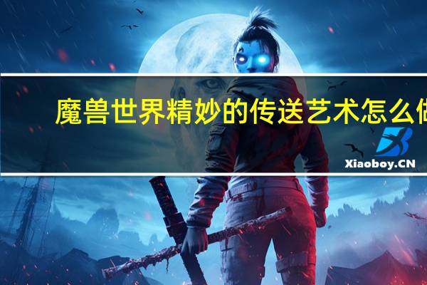 魔兽世界精妙的传送艺术怎么做(wow精妙的传送艺术任务怎么完成)