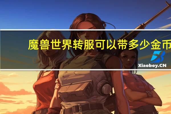 魔兽世界转服可以带多少金币（魔兽世界转服金币数量上限）