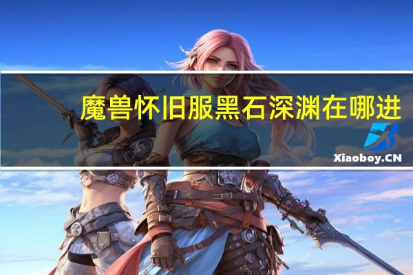 魔兽怀旧服黑石深渊在哪进(魔兽怀旧服黑石深渊在哪)